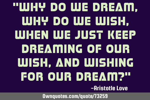"Why do we dream, why do we wish, when we just keep dreaming of our wish, and wishing for our dream?