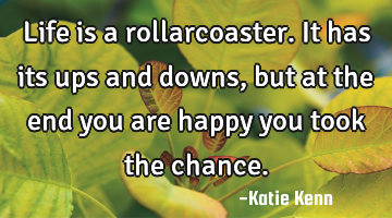 Life is a rollarcoaster. It has its ups and downs, but at the end you are happy you took the chance.