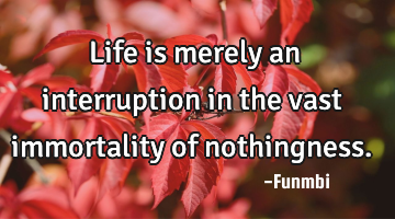 Life is merely an interruption in the vast immortality of nothingness.