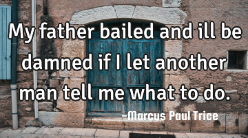 My father bailed and ill be damned if I let another man tell me what to do.