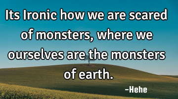 Its Ironic how we are scared of monsters, where we ourselves are the monsters of earth.