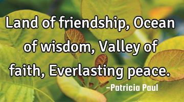 Land of friendship, Ocean of wisdom, Valley of faith, Everlasting peace.