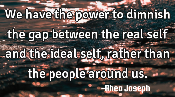 We have the power to dimnish the gap between the real self and the ideal self, rather than the