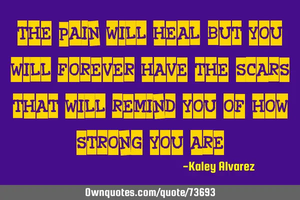 The pain will heal, but you will forever have the scars that will remind you of how strong you