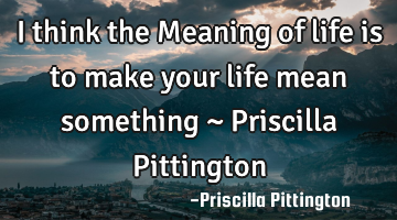 I think the Meaning of life is to make your life mean something ~ Priscilla Pittington