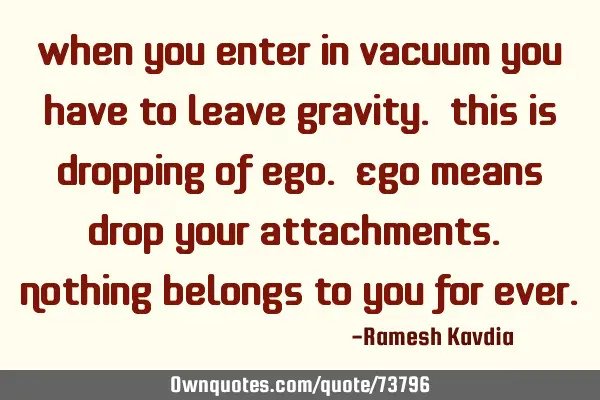 When you enter in vacuum you have to leave gravity. This is dropping of ego. Ego means drop your