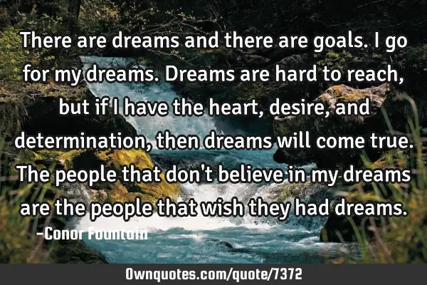 There are dreams and there are goals. I go for my dreams. Dreams are hard to reach, but if I have