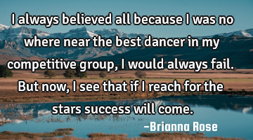 I always believed all because I was no where near the best dancer in my competitive group, i would