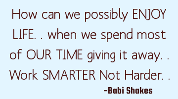 How can we possibly ENJOY LIFE.. when we spend most of OUR TIME giving it away.. Work SMARTER Not H