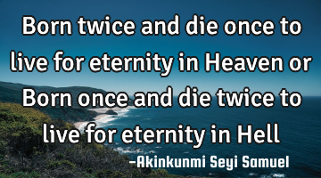 Born twice and die once to live for eternity in Heaven or Born once and die twice to live for