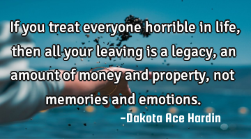 If you treat everyone horrible in life, then all your leaving is a legacy, an amount of money and
