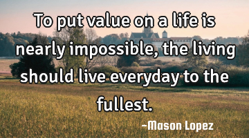To put value on a life is nearly impossible, the living should live everyday to the fullest.