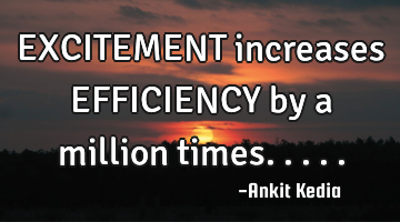 EXCITEMENT increases EFFICIENCY by a million times.....