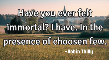 Have you ever felt immortal? I have. In the presence of choosen few.