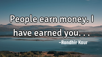 People earn money. I have earned you...