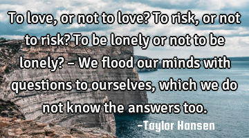 • To love, or not to love? To risk, or not to risk? To be lonely or not to be lonely? – We