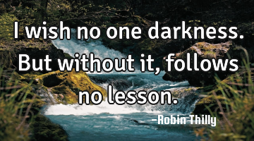 I wish no one darkness. But without it, follows no lesson.