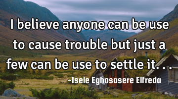 I believe anyone can be use to cause trouble but just a few can be use to settle it...