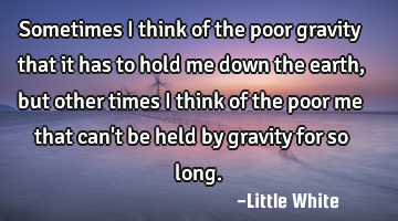 Sometimes I think of the poor gravity that it has to hold me down the earth ,but other times I