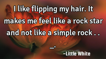 I like flipping my hair.It makes me feel like a rock star and not like a simple rock . ._.