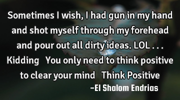 Sometimes I wish, I had gun in my hand and shot myself through my forehead and pour out all dirty