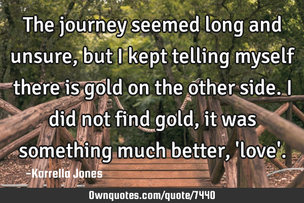 The journey seemed long and unsure, but I kept telling myself there is gold on the other side. I