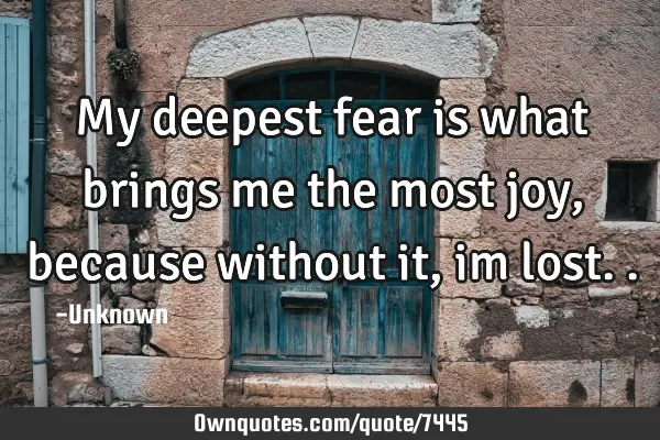 My deepest fear is what brings me the most joy, because without it, im