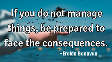 If you do not manage things, be prepared to face the consequences.