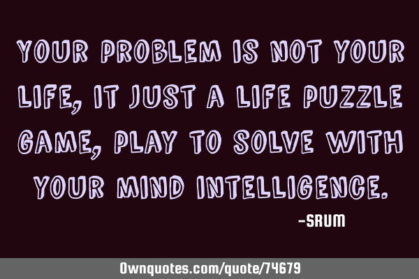 Your problem is not your life, it just a life puzzle game, play to solve with your mind