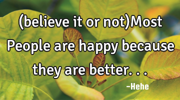 (believe it or not)Most People are happy because they are better...