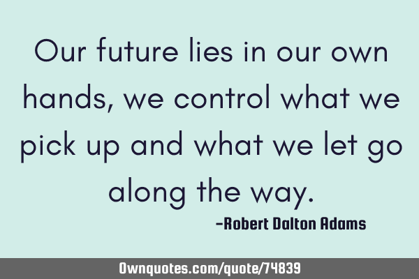 Our future lies in our own hands, we control what we pick up and what we let go along the