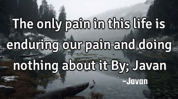 The only pain in this life is enduring our pain and doing nothing about it By; Javan