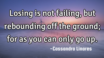 Losing is not failing, but rebounding off the ground; for as you can only go up.