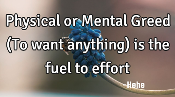 Physical or Mental Greed (To want anything) is the fuel to effort