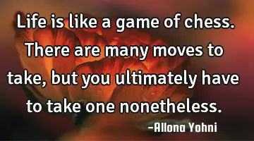 Life is like a game of chess. There are many moves to take, but you ultimately have to take one