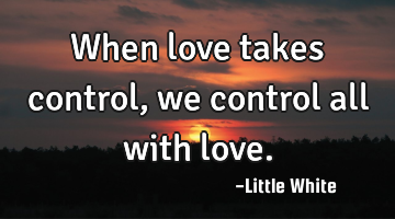 When love takes control , we control all with love.