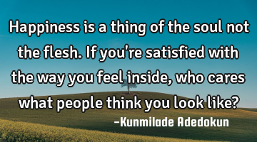 Happiness is a thing of the soul not the flesh. If you