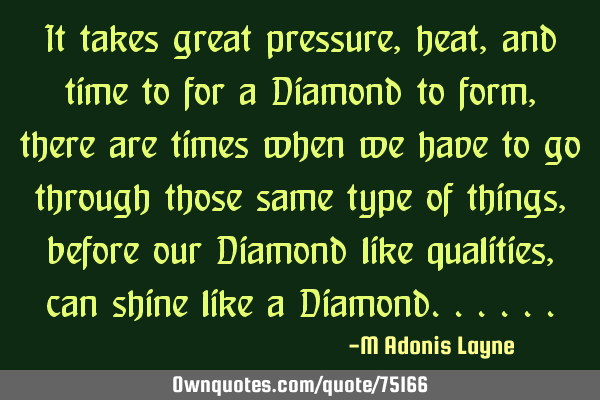 It takes great pressure, heat, and time to for a Diamond to form, there are times when we have to