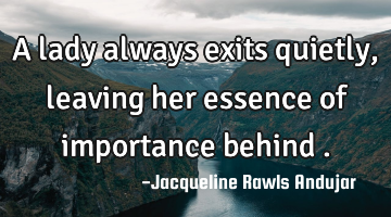 A lady always exits quietly , leaving her essence of importance behind .