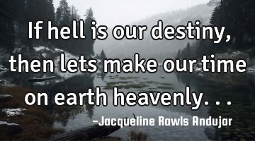 If hell is our destiny , then lets make our time on earth heavenly...