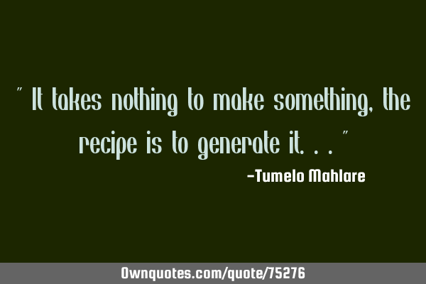" It takes nothing to make something, the recipe is to generate it..."