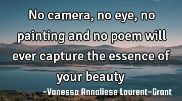 No camera, no eye, no painting and no poem will ever capture the essence of your beauty