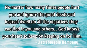 No matter how many times people hurt you and ignore the good deeds and instead dwell on all the