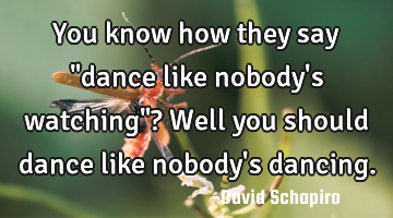 You know how they say "dance like nobody