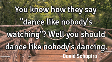 You know how they say "dance like nobody