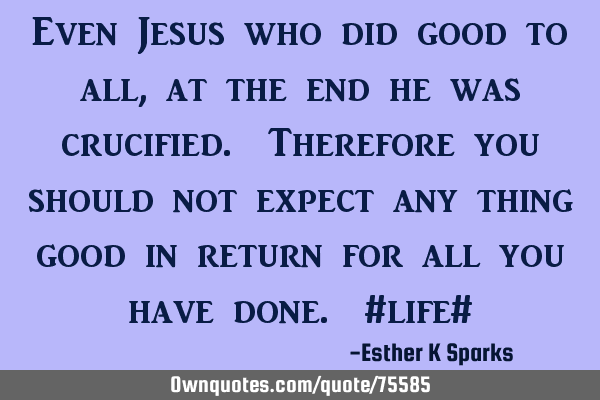 Even Jesus who did good to all , at the end he was crucified. Therefore you should not expect any
