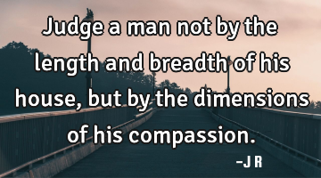 Judge a man not by the length and breadth of his house, but by the dimensions of his compassion.
