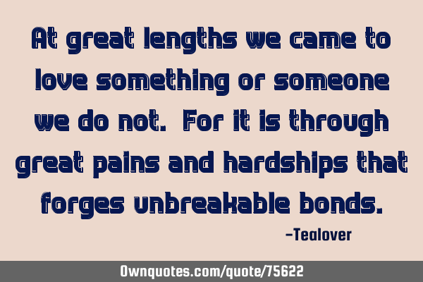 At great lengths we came to love something or someone we do not. For it is through great pains and