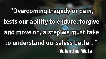 “Overcoming tragedy or pain, tests our ability to endure, forgive and move on, a step we must