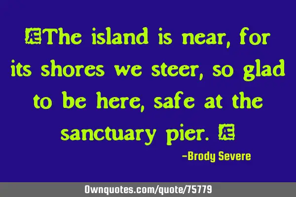 "The island is near, for its shores we steer, so glad to be here, safe at the sanctuary pier."